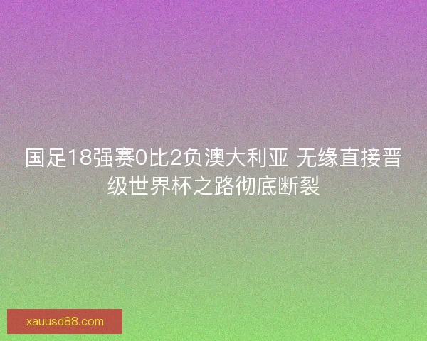 国足18强赛0比2负澳大利亚 无缘直接晋级世界杯之路彻底断裂 国足18强赛0比2负澳大利亚 无缘直接晋级世界杯之路彻底断裂