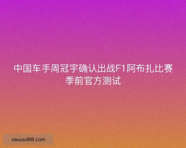 中国车手周冠宇确认出战F1阿布扎比赛季前官方测试