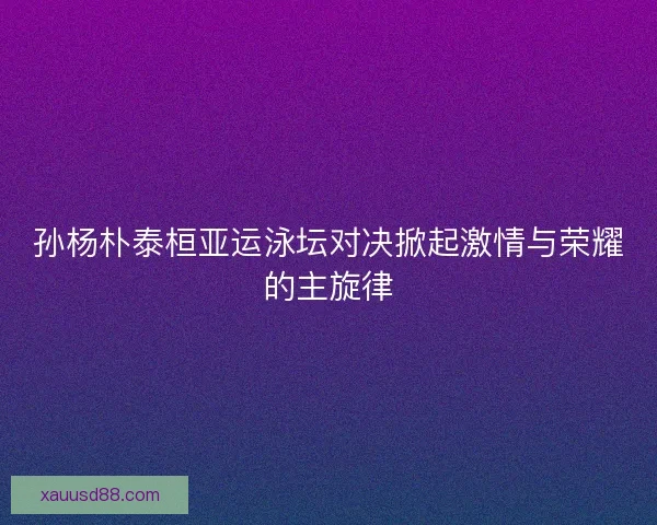 孙杨朴泰桓亚运泳坛对决掀起激情与荣耀的主旋律