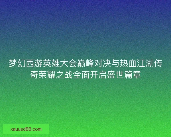 梦幻西游英雄大会巅峰对决与热血江湖传奇荣耀之战全面开启盛世篇章