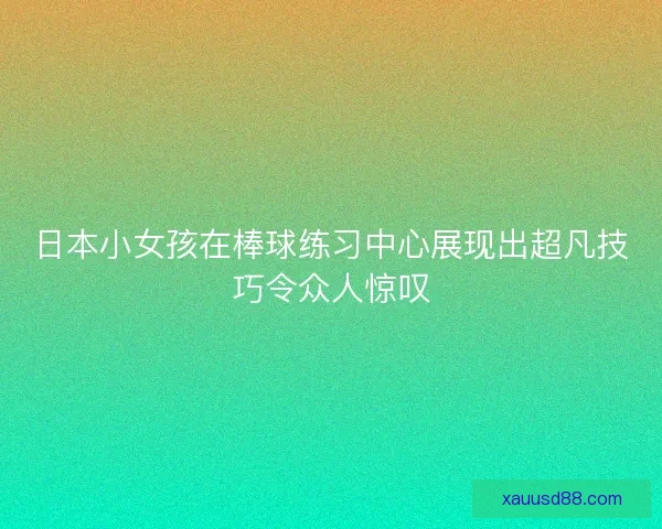 日本小女孩在棒球练习中心展现出超凡技巧令众人惊叹 日本小女孩在棒球练习中心展现出超凡技巧令众人惊叹