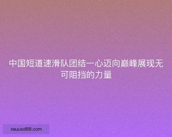 中国短道速滑队团结一心迈向巅峰展现无可阻挡的力量