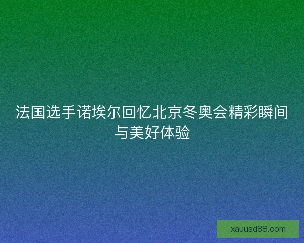 法国选手诺埃尔回忆北京冬奥会精彩瞬间与美好体验