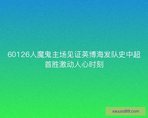 60126人魔鬼主场见证英博海发队史中超首胜激动人心时刻