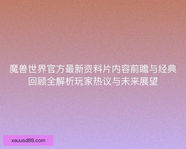 魔兽世界官方最新资料片内容前瞻与经典回顾全解析玩家热议与未来展望