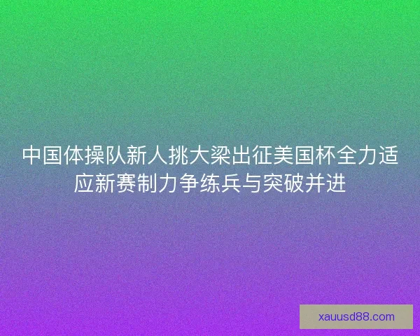 中国体操队新人挑大梁出征美国杯全力适应新赛制力争练兵与突破并进 中国体操队新人挑大梁出征美国杯全力适应新赛制力争练兵与突破并进