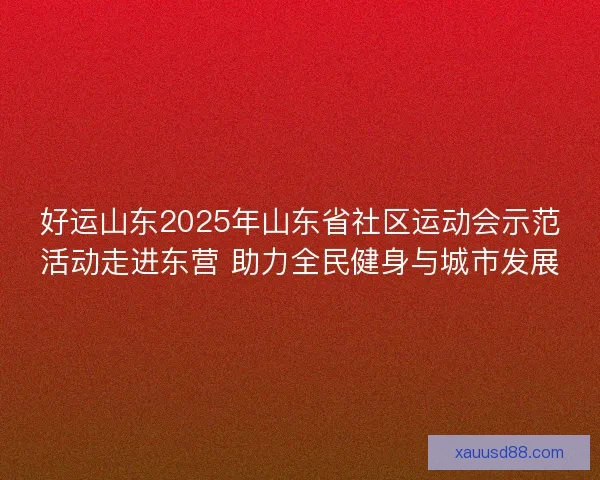 好运山东2025年山东省社区运动会示范活动走进东营 助力全民健身与城市发展