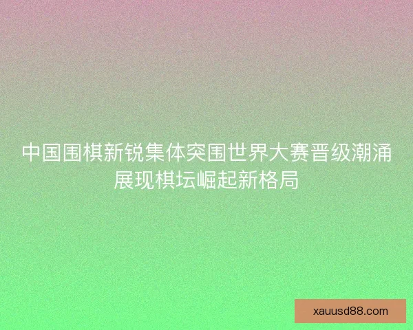 中国围棋新锐集体突围世界大赛晋级潮涌展现棋坛崛起新格局