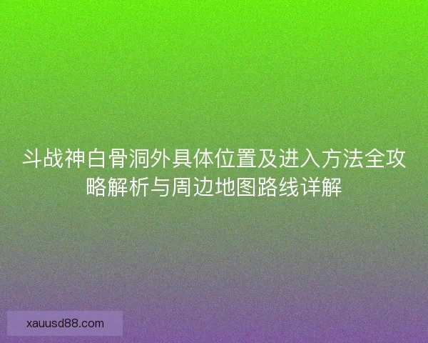 斗战神白骨洞外具体位置及进入方法全攻略解析与周边地图路线详解