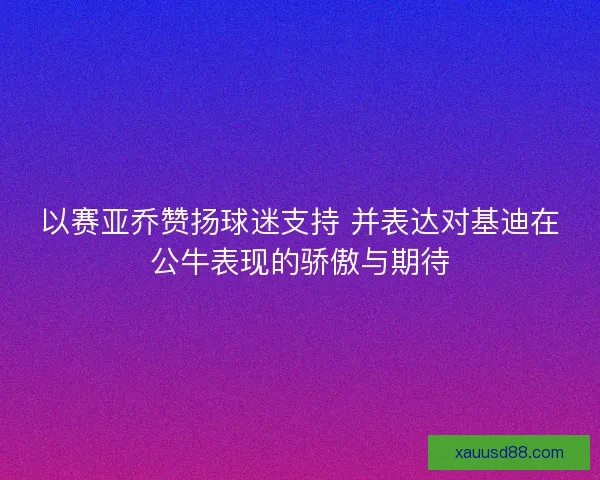以赛亚乔赞扬球迷支持 并表达对基迪在公牛表现的骄傲与期待