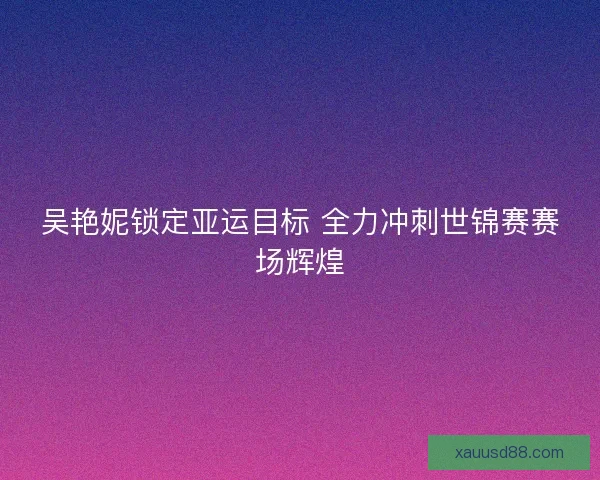 吴艳妮锁定亚运目标 全力冲刺世锦赛赛场辉煌 吴艳妮锁定亚运目标 全力冲刺世锦赛赛场辉煌