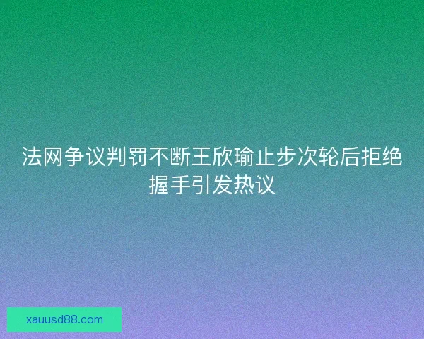 法网争议判罚不断王欣瑜止步次轮后拒绝握手引发热议 法网争议判罚不断王欣瑜止步次轮后拒绝握手引发热议