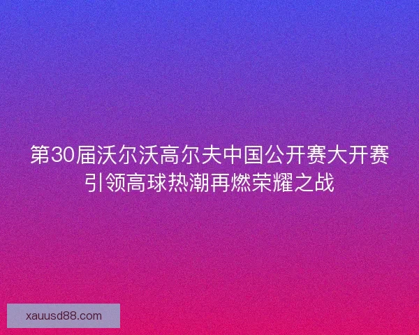 第30届沃尔沃高尔夫中国公开赛大开赛引领高球热潮再燃荣耀之战 第30届沃尔沃高尔夫中国公开赛大开赛引领高球热潮再燃荣耀之战