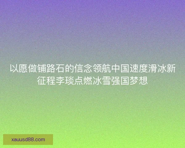 以愿做铺路石的信念领航中国速度滑冰新征程李琰点燃冰雪强国梦想