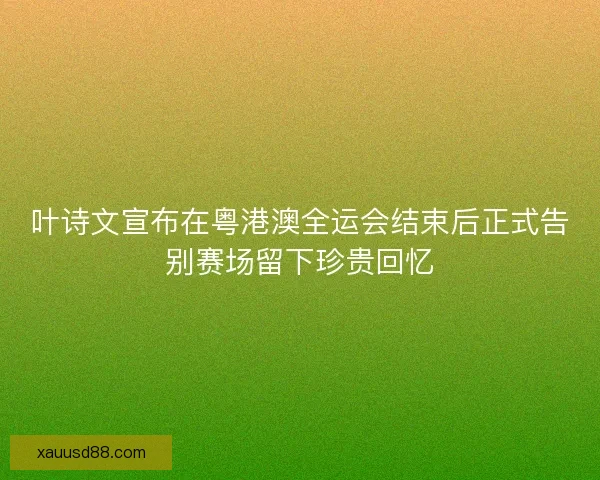 叶诗文宣布在粤港澳全运会结束后正式告别赛场留下珍贵回忆