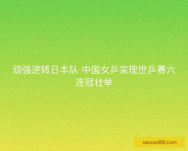 顽强逆转日本队 中国女乒实现世乒赛六连冠壮举 顽强逆转日本队 中国女乒实现世乒赛六连冠壮举