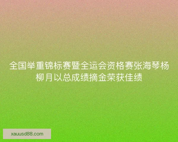 全国举重锦标赛暨全运会资格赛张海琴杨柳月以总成绩摘金荣获佳绩