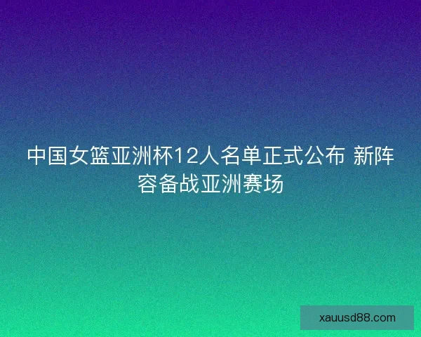 中国女篮亚洲杯12人名单正式公布 新阵容备战亚洲赛场