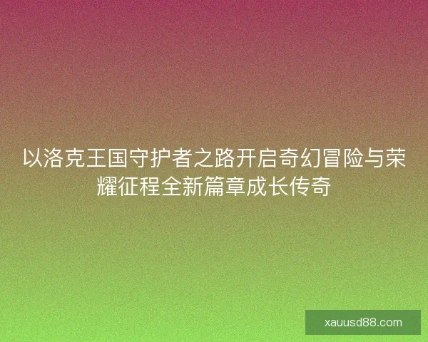 以洛克王国守护者之路开启奇幻冒险与荣耀征程全新篇章成长传奇