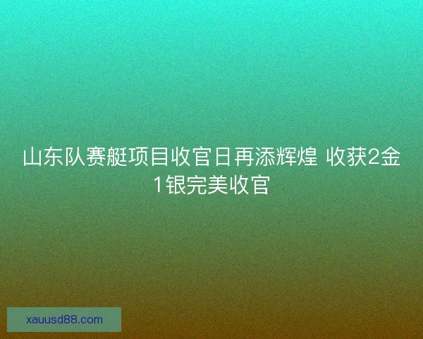 山东队赛艇项目收官日再添辉煌 收获2金1银完美收官